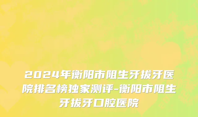 2024年衡阳市阻生牙拔牙医院排名榜独家测评-衡阳市阻生牙拔牙口腔医院