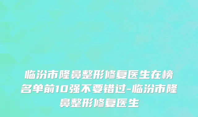 临汾市隆鼻整形修复医生在榜名单前10强不要错过-临汾市隆鼻整形修复医生