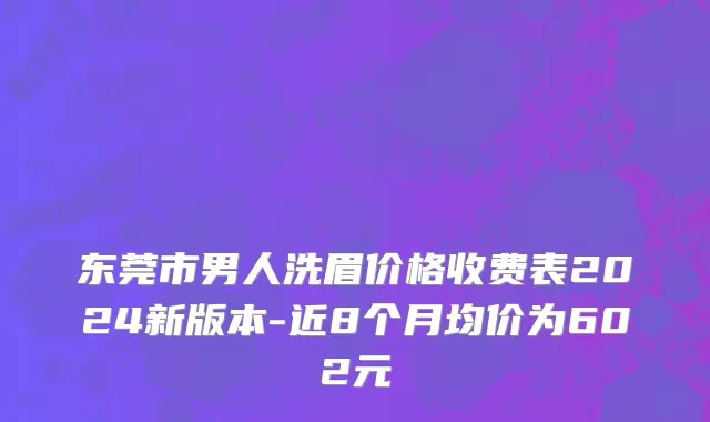 东莞市男人洗眉价格收费表2024新版本-近8个月均价为602元