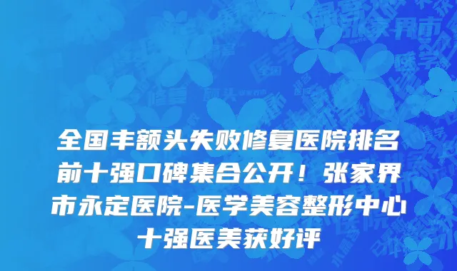 全国丰额头失败修复医院排名前十强口碑集合公开!张家界市永定医院-医学美容整形中心十强医美获好评
