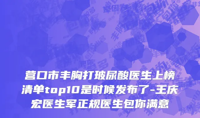 营口市丰胸打玻尿酸医生上榜清单top10是时候发布了-王庆宏医生军正规医生包你满意