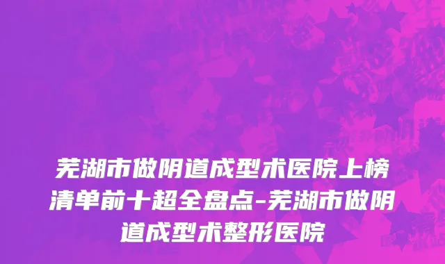 芜湖市做阴道成型术医院上榜清单前十超全盘点-芜湖市做阴道成型术整形医院