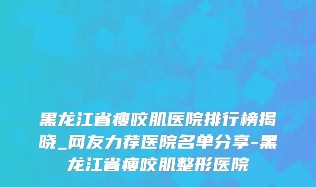 黑龙江省瘦咬肌医院排行榜揭晓_网友力荐医院名单分享-黑龙江省瘦咬肌整形医院