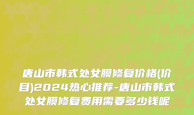 唐山市韩式处女膜修复价格(价目)2024热心推荐-唐山市韩式处女膜修复费用需要多少钱呢