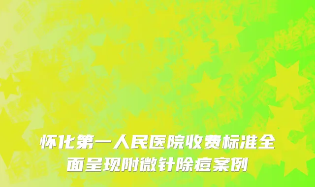 怀化第一人民医院收费标准全面呈现附微针除痘案例