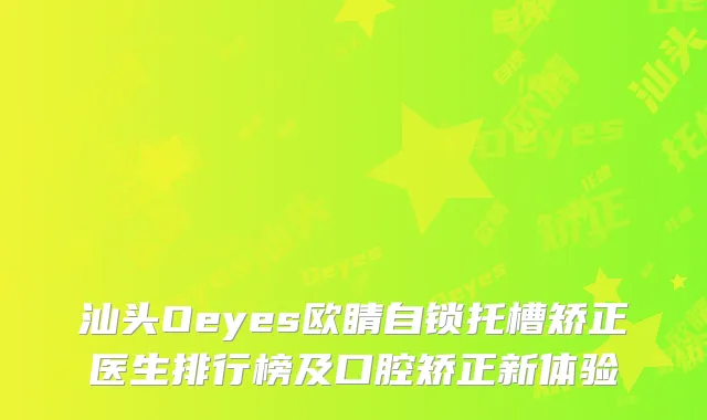 汕头Oeyes欧睛自锁托槽矫正医生排行榜及口腔矫正新体验