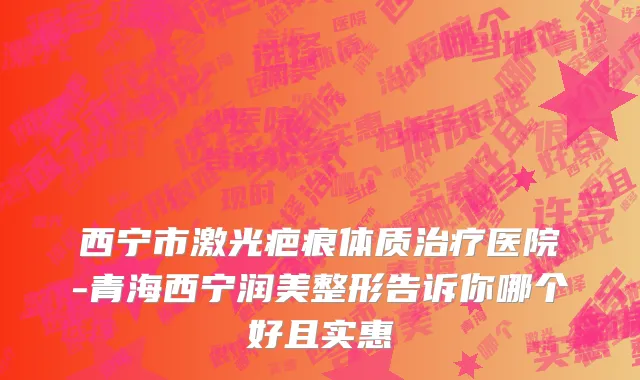 西宁市激光疤痕体质治疗医院-青海西宁润美整形告诉你哪个好且实惠