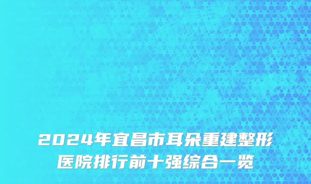 2024年宜昌市耳朵重建整形医院排行前十强综合一览