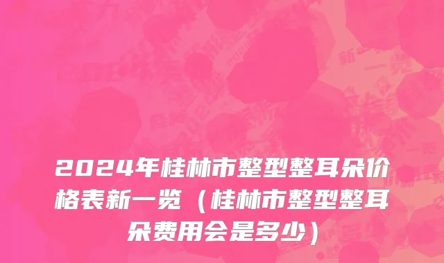 2024年桂林市整型整耳朵价格表新一览（桂林市整型整耳朵费用会是多少）