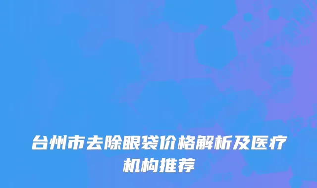 台州市去除眼袋价格解析及医疗机构推荐