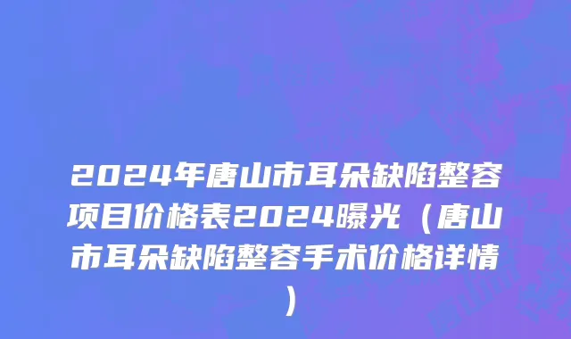 2024年唐山市耳朵缺陷整容项目价格表2024曝光（唐山市耳朵缺陷整容手术价格详情）