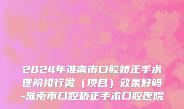 2024年淮南市口腔矫正手术医院排行做（项目）效果好吗-淮南市口腔矫正手术口腔医院
