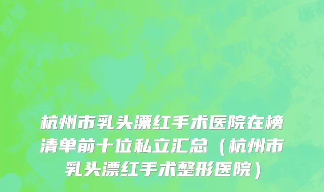 杭州市乳头漂红手术医院在榜清单前十位私立汇总（杭州市乳头漂红手术整形医院）