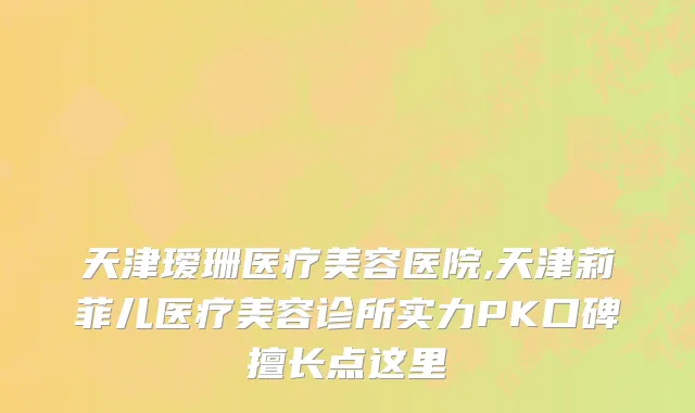 天津瑷珊医疗美容医院,天津莉菲儿医疗美容诊所实力PK口碑擅长点这里