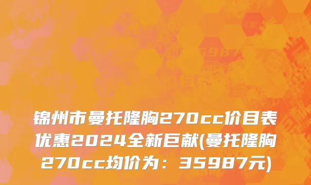 锦州市曼托隆胸270cc价目表优惠2024全新巨献(曼托隆胸270cc均价为：35987元)