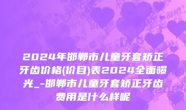 2024年邯郸市儿童牙套矫正牙齿价格(价目)表2024全面曝光_-邯郸市儿童牙套矫正牙齿费用是什么样呢