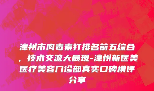 漳州市肉毒素打排名前五综合，技术交流大展现-漳州新医美医疗美容门诊部真实口碑横评分享