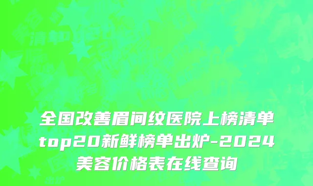 全国改善眉间纹医院上榜清单top20新鲜榜单出炉-2024美容价格表在线查询