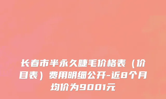 长春市半永久睫毛价格表（价目表）费用明细公开-近8个月均价为9001元