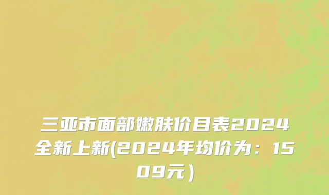 三亚市面部嫩肤价目表2024全新上新(2024年均价为：1509元）