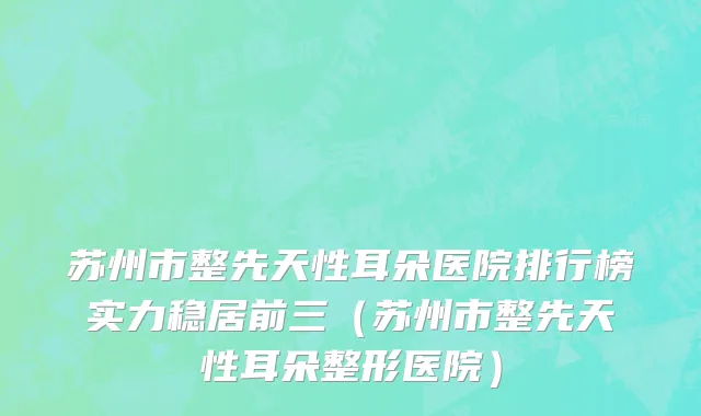 苏州市整先天性耳朵医院排行榜实力稳居前三（苏州市整先天性耳朵整形医院）