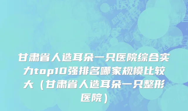 甘肃省人造耳朵一只医院综合实力top10强排名哪家规模比较大（甘肃省人造耳朵一只整形医院）