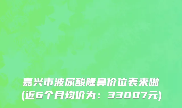 嘉兴市波尿酸隆鼻价位表来啦(近6个月均价为：33007元)