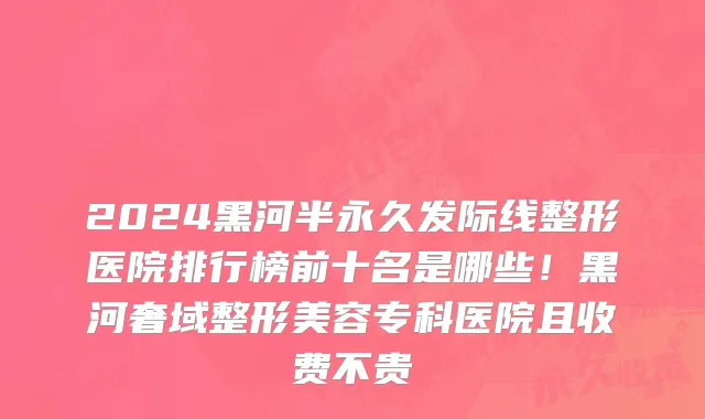 2024黑河半永久发际线整形医院排行榜前十名是哪些!黑河奢域整形美容专科医院且收费不贵