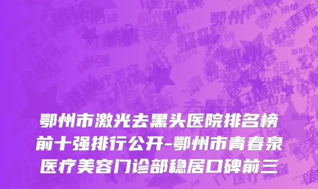 鄂州市激光去黑头医院排名榜前十强排行公开-鄂州市青春泉医疗美容门诊部稳居口碑前三