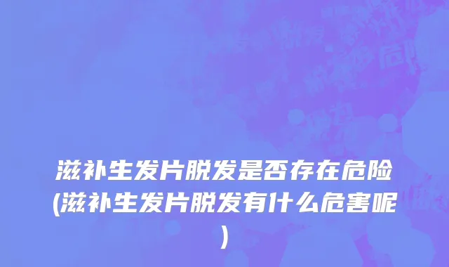 滋补生发片脱发是否存在危险(滋补生发片脱发有什么危害呢)