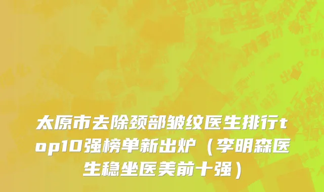 太原市去除颈部皱纹医生排行top10强榜单新出炉（李明森医生稳坐医美前十强）