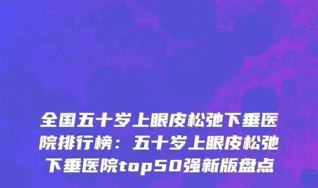 全国五十岁上眼皮松弛下垂医院排行榜：五十岁上眼皮松弛下垂医院top50强新版盘点