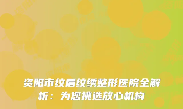资阳市纹眉纹绣整形医院全解析：为您挑选放心机构