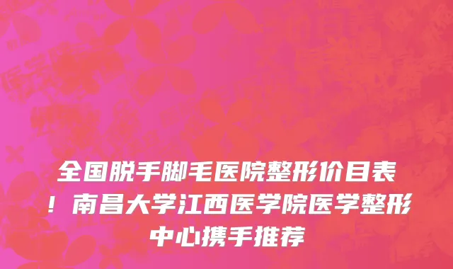 全国脱手脚毛医院整形价目表！南昌大学江西医学院医学整形中心携手推荐