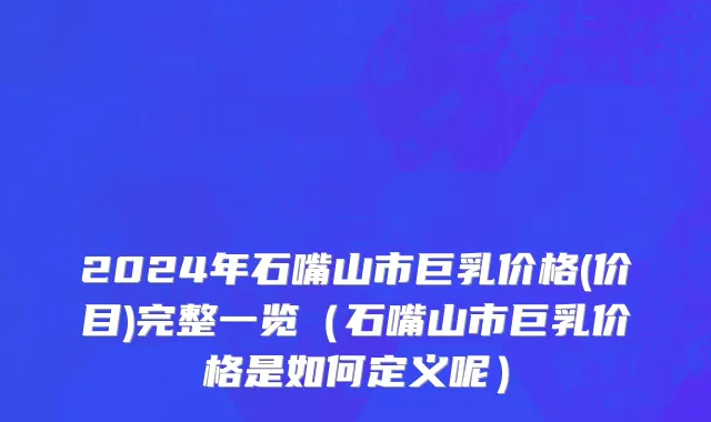 2024年石嘴山市巨乳价格(价目)完整一览（石嘴山市巨乳价格是如何定义呢）