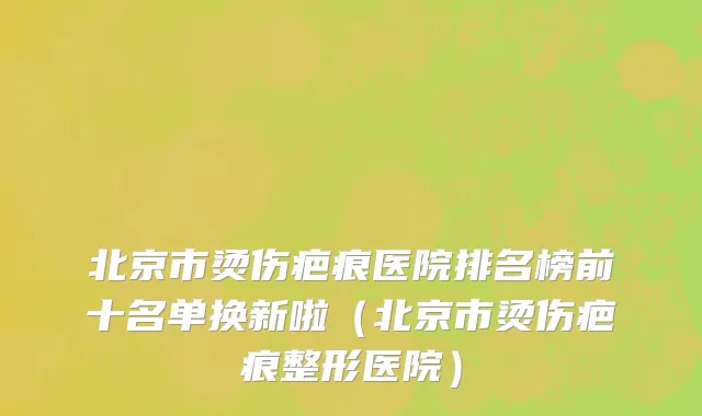 北京市烫伤疤痕医院排名榜前十名单换新啦（北京市烫伤疤痕整形医院）