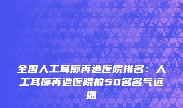 全国人工耳廓再造医院排名：人工耳廓再造医院前50名名气远播