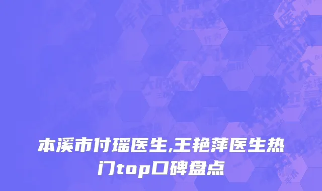 本溪市付瑶医生,王艳萍医生热门top口碑盘点