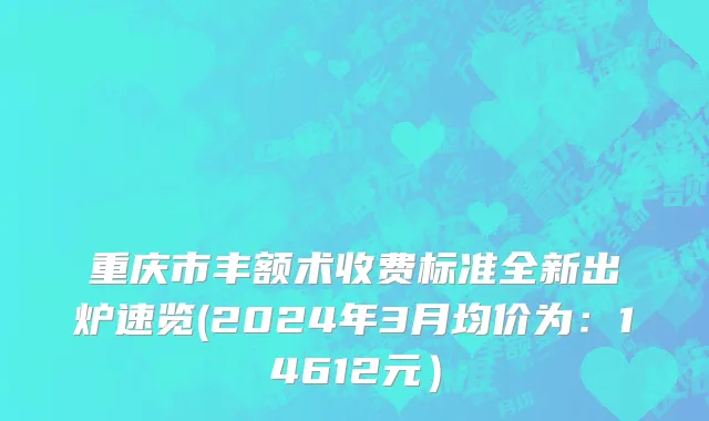 重庆市丰额术收费标准全新出炉速览(2024年3月均价为：14612元）