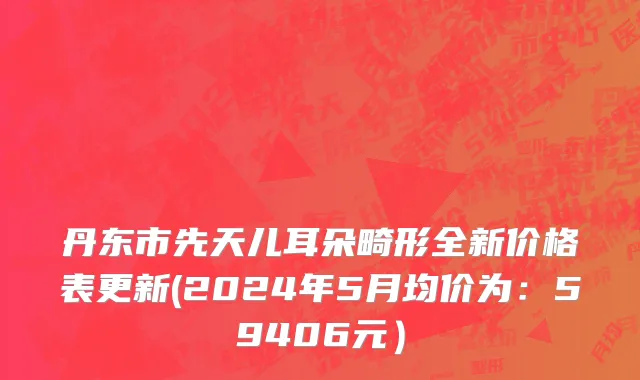 丹东市先天儿耳朵畸形全新价格表更新(2024年5月均价为：59406元）