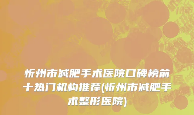 忻州市减肥手术医院口碑榜前十热门机构推荐(忻州市减肥手术整形医院)