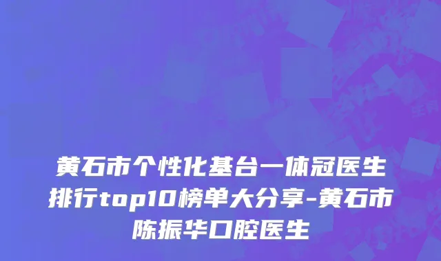 黄石市个性化基台一体冠医生排行top10榜单大分享-黄石市陈振华口腔医生