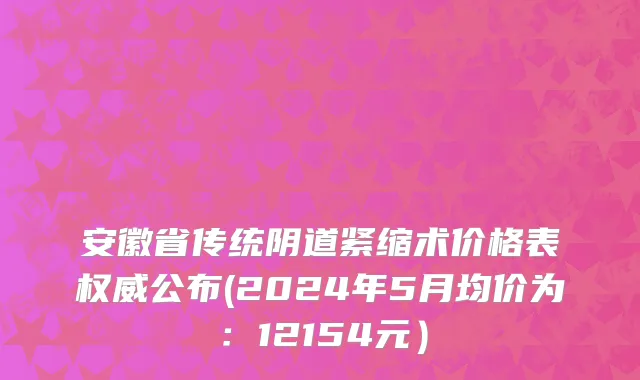 安徽省传统阴道紧缩术价格表权威公布(2024年5月均价为：12154元）