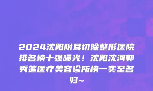 2024沈阳附耳切除整形医院排名榜十强曝光！沈阳沈河郭秀莲医疗美容诊所榜一实至名归~