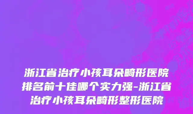 浙江省治疗小孩耳朵畸形医院排名前十佳哪个实力强-浙江省治疗小孩耳朵畸形整形医院