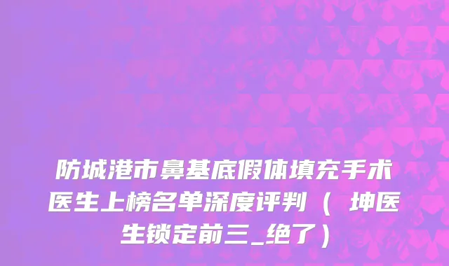 防城港市鼻基底假体填充手术医生上榜名单深度评判（禤坤医生锁定前三_绝了）