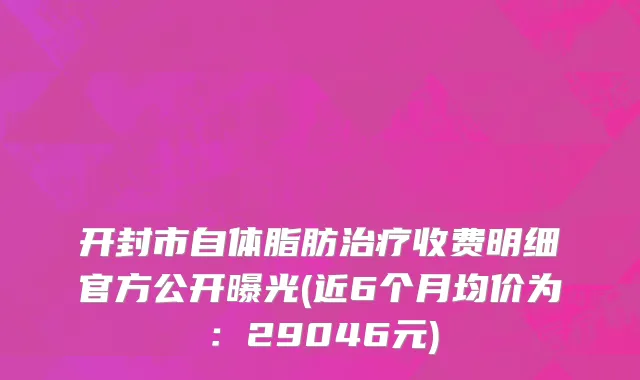 开封市自体脂肪治疗收费明细官方公开曝光(近6个月均价为：29046元)