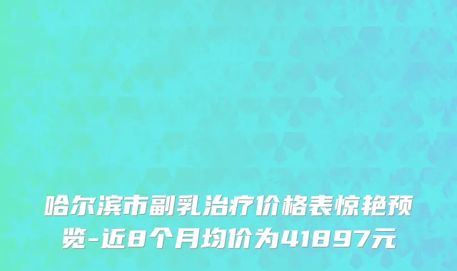 哈尔滨市副乳治疗价格表惊艳预览-近8个月均价为41897元