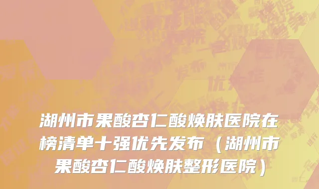 湖州市果酸杏仁酸焕肤医院在榜清单十强优先发布（湖州市果酸杏仁酸焕肤整形医院）