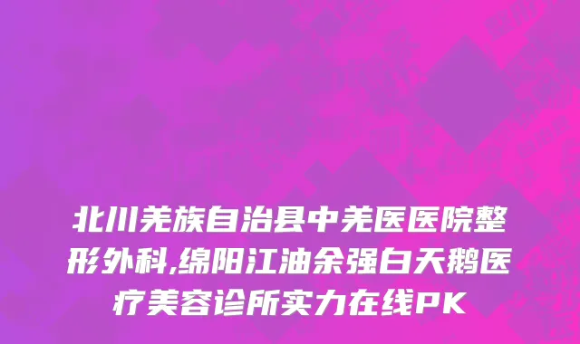 北川羌族自治县中羌医医院整形外科,绵阳江油余强白天鹅医疗美容诊所实力在线PK